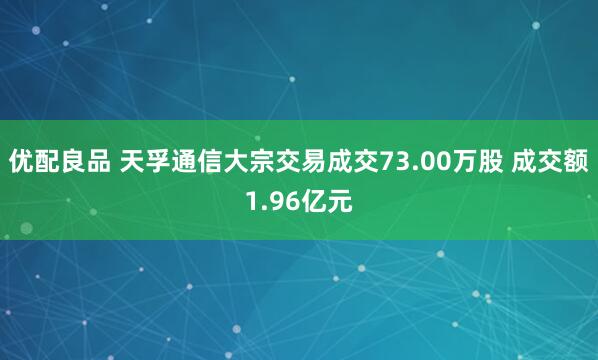 优配良品 天孚通信大宗交易成交73.00万股 成交额1.96亿元