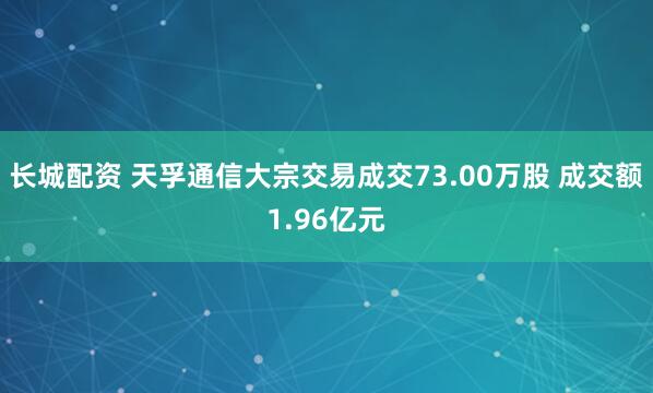 长城配资 天孚通信大宗交易成交73.00万股 成交额1.96亿元