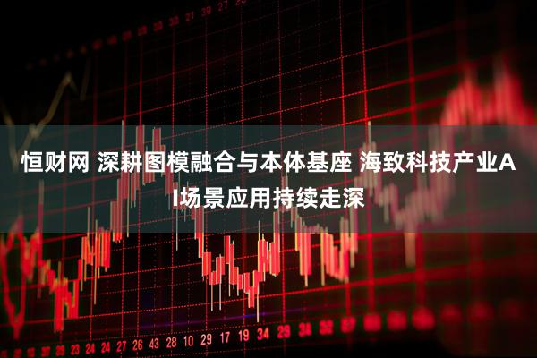 恒财网 深耕图模融合与本体基座 海致科技产业AI场景应用持续走深