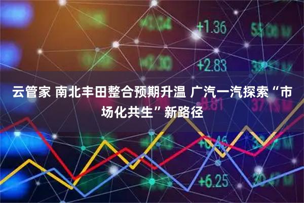 云管家 南北丰田整合预期升温 广汽一汽探索“市场化共生”新路径