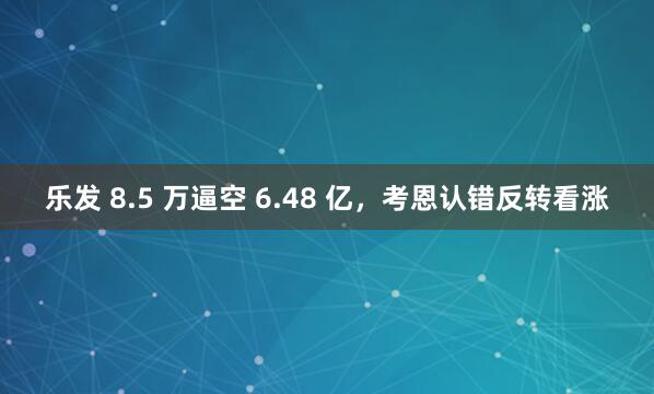 乐发 8.5 万逼空 6.48 亿，考恩认错反转看涨