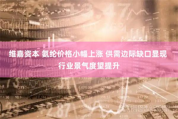 维嘉资本 氨纶价格小幅上涨 供需边际缺口显现 行业景气度望提升