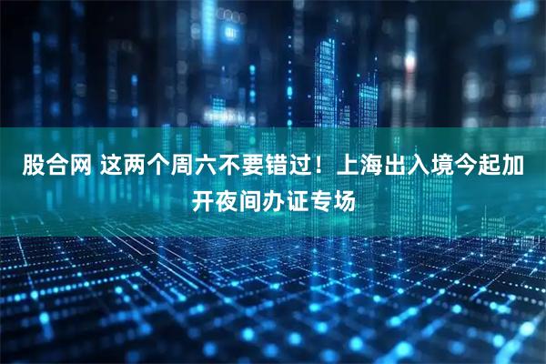 股合网 这两个周六不要错过！上海出入境今起加开夜间办证专场
