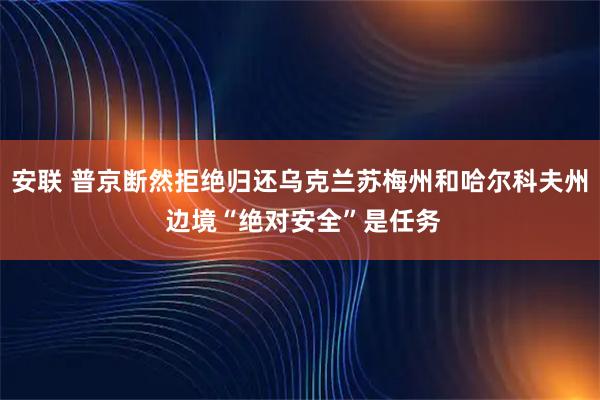 安联 普京断然拒绝归还乌克兰苏梅州和哈尔科夫州 边境“绝对安全”是任务