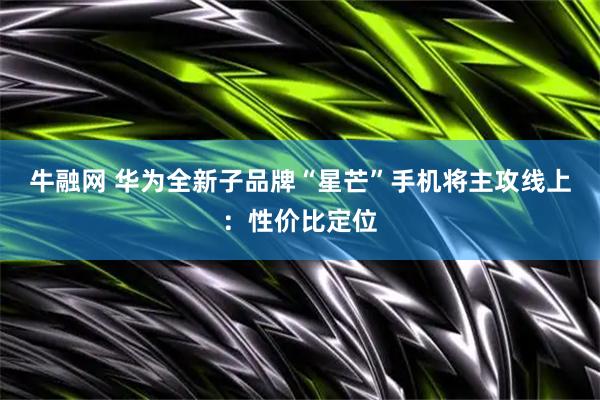 牛融网 华为全新子品牌“星芒”手机将主攻线上：性价比定位