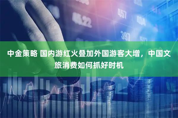 中金策略 国内游红火叠加外国游客大增，中国文旅消费如何抓好时机