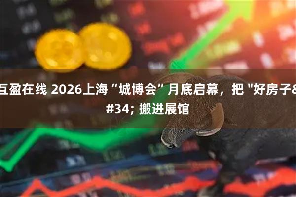 互盈在线 2026上海“城博会”月底启幕，把 "好房子" 搬进展馆