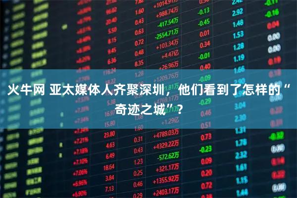 火牛网 亚太媒体人齐聚深圳，他们看到了怎样的“奇迹之城”？