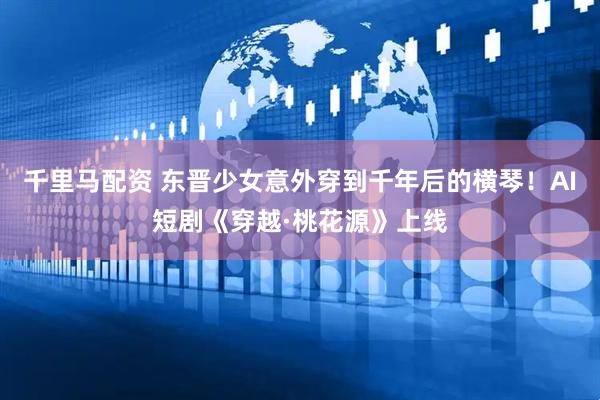 千里马配资 东晋少女意外穿到千年后的横琴！AI短剧《穿越·桃花源》上线