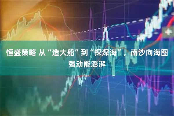 恒盛策略 从“造大船”到“探深海”，南沙向海图强动能澎湃