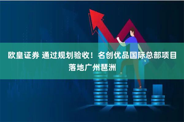 欧皇证券 通过规划验收！名创优品国际总部项目落地广州琶洲