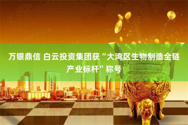 万银鼎信 白云投资集团获“大湾区生物制造全链产业标杆”称号