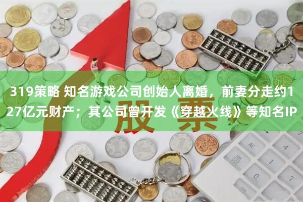 319策略 知名游戏公司创始人离婚，前妻分走约127亿元财产；其公司曾开发《穿越火线》等知名IP