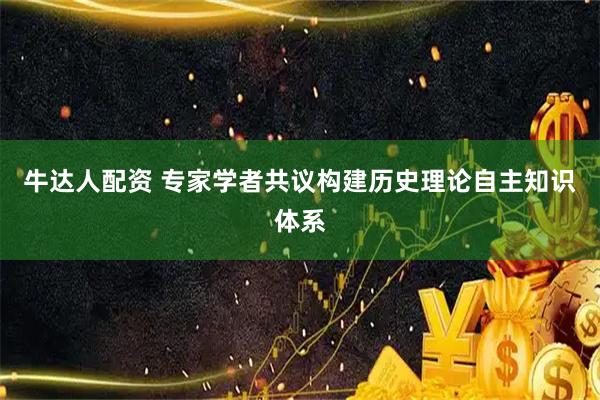 牛达人配资 专家学者共议构建历史理论自主知识体系