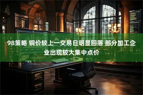 98策略 铜价较上一交易日明显回落 部分加工企业出现较大集中点价
