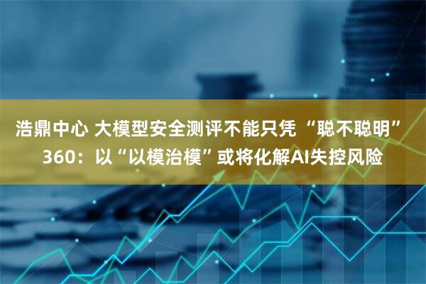 浩鼎中心 大模型安全测评不能只凭 “聪不聪明” 360：以“以模治模”或将化解AI失控风险