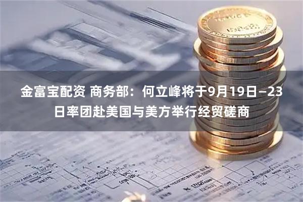 金富宝配资 商务部：何立峰将于9月19日—23日率团赴美国与美方举行经贸磋商